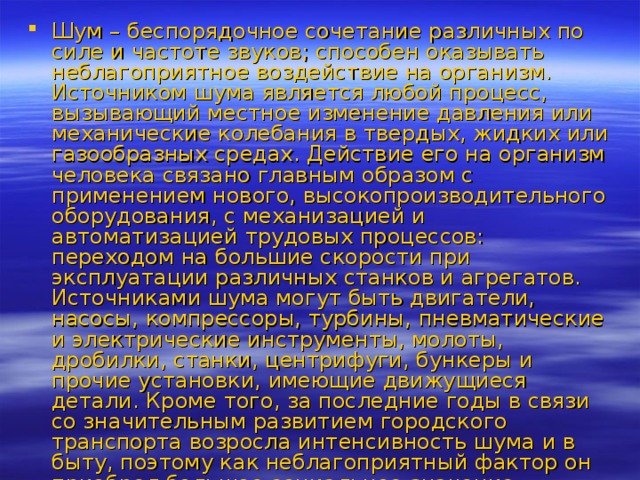 Шум – беспорядочное сочетание различных по силе и частоте звуков; способен оказывать неблагоприятное воздействие на организм. Источником шума является любой процесс, вызывающий местное изменение давления или механические колебания в твердых, жидких или газообразных средах. Действие его на организм человека связано главным образом с применением нового, высокопроизводительного оборудования, с механизацией и автоматизацией трудовых процессов: переходом на большие скорости при эксплуатации различных станков и агрегатов. Источниками шума могут быть двигатели, насосы, компрессоры, турбины, пневматические и электрические инструменты, молоты, дробилки, станки, центрифуги, бункеры и прочие установки, имеющие движущиеся детали. Кроме того, за последние годы в связи со значительным развитием городского транспорта возросла интенсивность шума и в быту, поэтому как неблагоприятный фактор он приобрел большое социальное значение. 