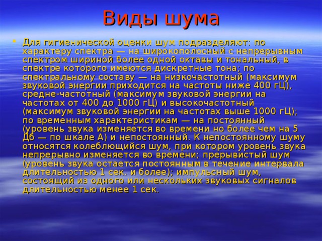 Виды шума Для гигиенической оценки шум подразделяют: по характеру спектра — на широкополосный с непрерывным спектром шириной более одной октавы и тональный, в спектре которого имеются дискретные тона; по спектральному составу — на низкочастотный (максимум звуковой энергии приходится на частоты ниже 400 гЦ), средне-частотный (максимум звуковой энергии на частотах от 400 до 1000 гЦ) и высокочастотный (максимум звуковой энергии на частотах выше 1000 гЦ); по временным характеристикам — на постоянный (уровень звука изменяется во времени но более чем на 5 Дб — по шкале А) и непостоянный. К непостоянному шуму относятся колеблющийся шум, при котором уровень звука непрерывно изменяется во времени; прерывистый шум (уровень звука остается постоянным в течение интервала длительностью 1 сек. и более); импульсный шум, состоящий из одного или нескольких звуковых сигналов длительностью менее 1 сек. 