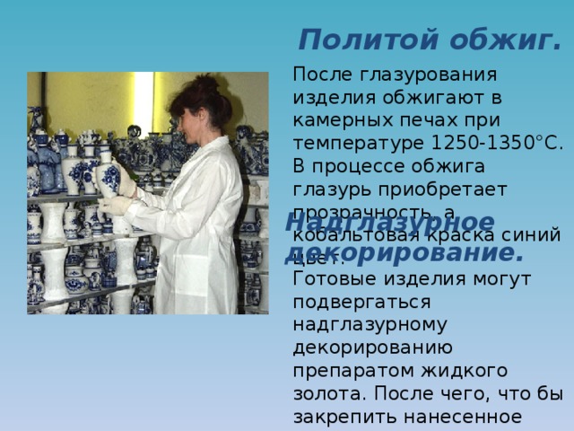 Политой обжиг. После глазурования изделия обжигают в камерных печах при температуре 1250-1350°C. В процессе обжига глазурь приобретает прозрачность, а кобальтовая краска синий цвет. Надглазурное декорирование. Готовые изделия могут подвергаться надглазурному декорированию препаратом жидкого золота. После чего, что бы закрепить нанесенное золото на поверхности изделия, его обжигают в камерных печах. 