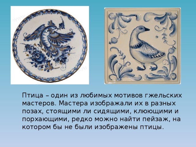   Птица – один из любимых мотивов гжельских мастеров. Мастера изображали их в разных позах, стоящими ли сидящими, клюющими и порхающими, редко можно найти пейзаж, на котором бы не были изображены птицы. 