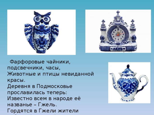  Фарфоровые чайники, подсвечники, часы,  Животные и птицы невиданной красы.  Деревня в Подмосковье прославилась теперь:  Известно всем в народе её названье – Гжель.  Гордятся в Гжели жители небесной синевой,  Не встретите на свете вы красоты такой! 