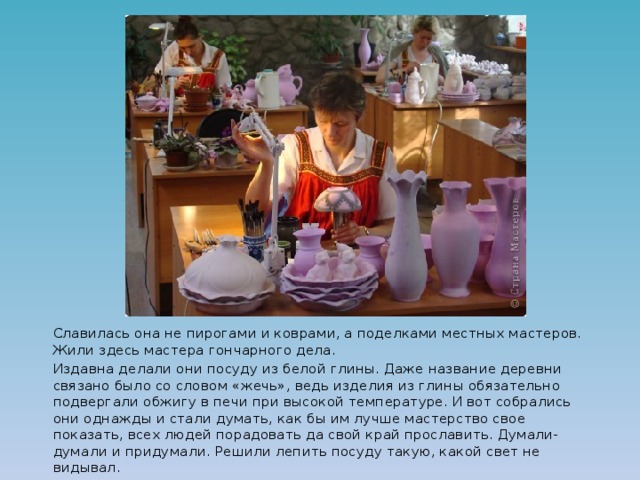   Славилась она не пирогами и коврами, а поделками местных мастеров. Жили здесь мастера гончарного дела.   Издавна делали они посуду из белой глины. Даже название деревни связано было со словом «жечь», ведь изделия из глины обязательно подвергали обжигу в печи при высокой температуре. И вот собрались они однажды и стали думать, как бы им лучше мастерство свое показать, всех людей порадовать да свой край прославить. Думали-думали и придумали. Решили лепить посуду такую, какой свет не видывал. 