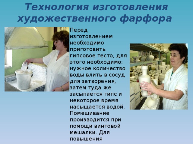 Технология изготовления художественного фарфора    Перед изготовлением необходимо приготовить гипсовое тесто, для этого необходимо: нужное количество воды влить в сосуд для затворения, затем туда же засыпается гипс и некоторое время насыщается водой. Помешивание производится при помощи винтовой мешалки. Для повышения прочности капов в массу добавляется цемент . 