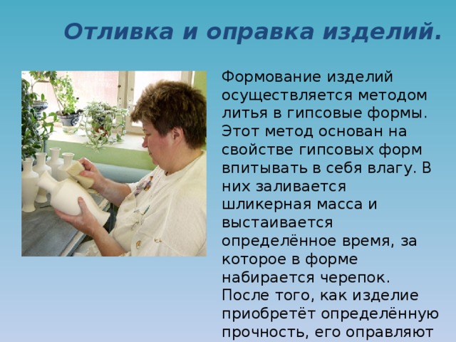 Отливка и оправка изделий. Формование изделий осуществляется методом литья в гипсовые формы. Этот метод основан на свойстве гипсовых форм впитывать в себя влагу. В них заливается шликерная масса и выстаивается определённое время, за которое в форме набирается черепок.  После того, как изделие приобретёт определённую прочность, его оправляют и замывают швы, образовавшиеся во время литья. 