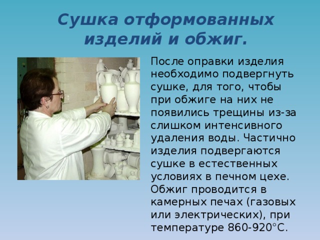Сушка отформованных изделий и обжиг. После оправки изделия необходимо подвергнуть сушке, для того, чтобы при обжиге на них не появились трещины из-за слишком интенсивного удаления воды. Частично изделия подвергаются сушке в естественных условиях в печном цехе. Обжиг проводится в камерных печах (газовых или электрических), при температуре 860-920°C. 