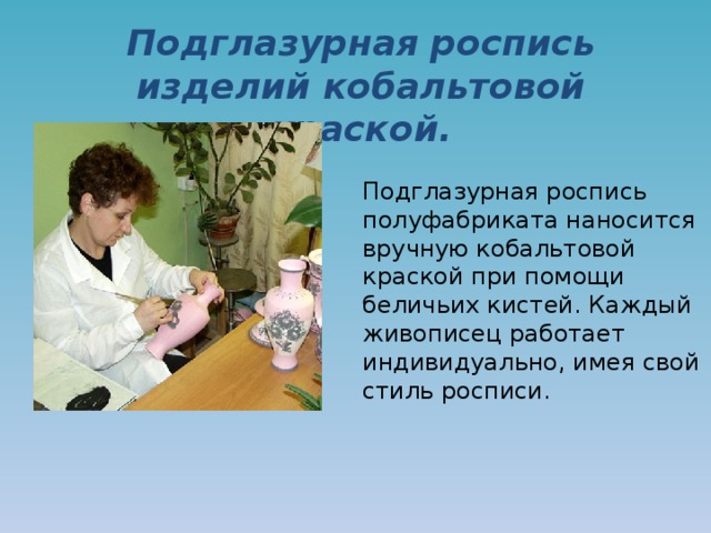 Подглазурная роспись изделий кобальтовой краской. Подглазурная роспись полуфабриката наносится вручную кобальтовой краской при помощи беличьих кистей. Каждый живописец работает индивидуально, имея свой стиль росписи. 