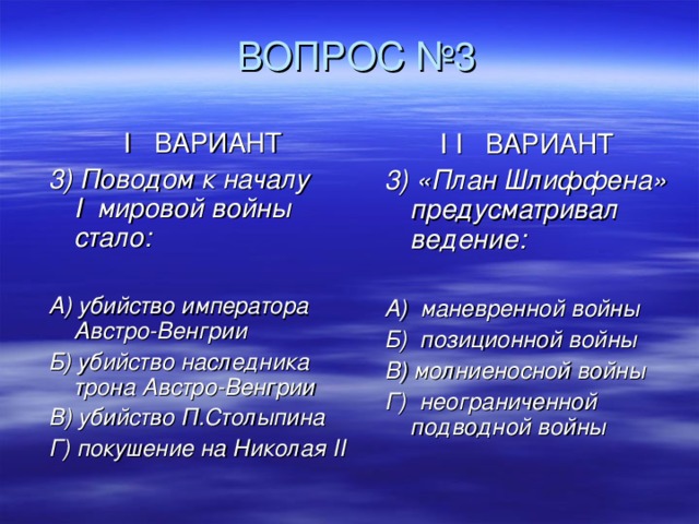  ВОПРОС №3 I ВАРИАНТ 3) Поводом к началу  I мировой войны стало:  А) убийство императора Австро-Венгрии Б) убийство наследника трона Австро-Венгрии В) убийство П.Столыпина Г) покушение на Николая II I I ВАРИАНТ 3) «План Шлиффена» предусматривал ведение:  А) маневренной войны Б) позиционной войны В) молниеносной войны Г) неограниченной подводной войны 