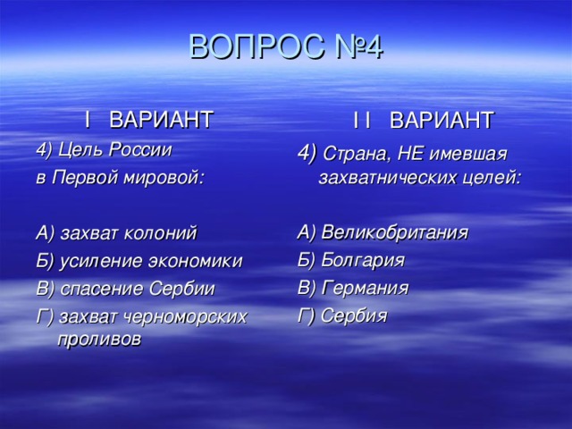  ВОПРОС №4 I ВАРИАНТ 4) Цель России в Первой мировой:  А) захват колоний Б) усиление экономики В) спасение Сербии Г) захват черноморских проливов I I ВАРИАНТ 4) Страна, НЕ имевшая захватнических целей:  А) Великобритания Б) Болгария В) Германия Г) Сербия 