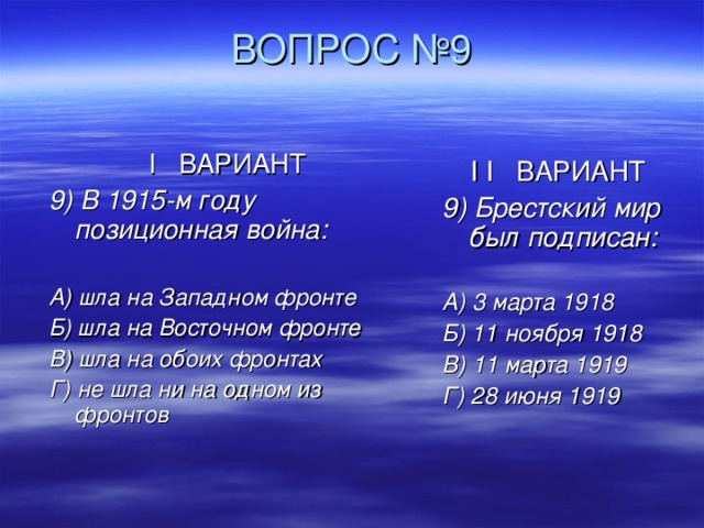  ВОПРОС №9  I ВАРИАНТ 9) В 1915-м году позиционная война:  А) шла на Западном фронте Б) шла на Восточном фронте В) шла на обоих фронтах Г) не шла ни на одном из фронтов   I  I ВАРИАНТ 9) Брестский мир был подписан:  А) 3 марта 1918 Б) 11 ноября 1918 В) 11 марта 1919 Г) 28 июня 1919 