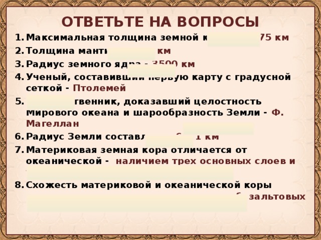 ОТВЕТЬТЕ НА ВОПРОСЫ Максимальная толщина земной коры – 70-75 км Толщина мантии - 2900 км Радиус земного ядра - 3500 км Ученый, составивший первую карту с градусной сеткой - Птолемей Путешественник, доказавший целостность Мирового океана и шарообразность Земли - Ф. Магеллан Радиус Земли составляет - 6371 км Материковая земная кора отличается от океанической - наличием трех основных слоев и толщиной Схожесть материковой и океанической коры проявляется - наличием осадочного и базальтовых слоев 