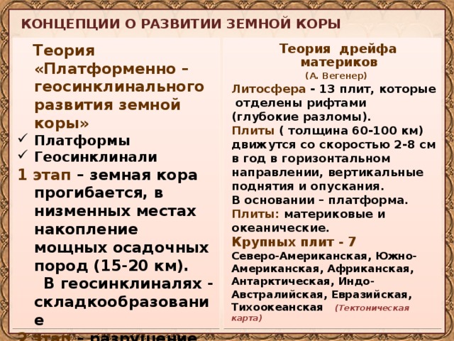 КОНЦЕПЦИИ О РАЗВИТИИ ЗЕМНОЙ КОРЫ  Теория «Платформенно – геосинклинального развития земной коры»  Теория дрейфа материков Платформы Геосинклинали  (А. Вегенер) Литосфера - 13 плит, которые отделены рифтами (глубокие разломы). 1 этап – земная кора прогибается, в низменных местах накопление мощных осадочных пород (15-20 км).  В геосинклиналях - складкообразование Плиты ( толщина 60-100 км) движутся со скоростью 2-8 см в год в горизонтальном направлении, вертикальные поднятия и опускания. 2 этап – разрушение горных систем в процессе выветривания. В основании – платформа. Плиты: материковые и океанические. Крупных плит - 7 Северо-Американская, Южно-Американская, Африканская, Антарктическая, Индо-Австралийская, Евразийская, Тихоокеанская (Тектоническая карта)  