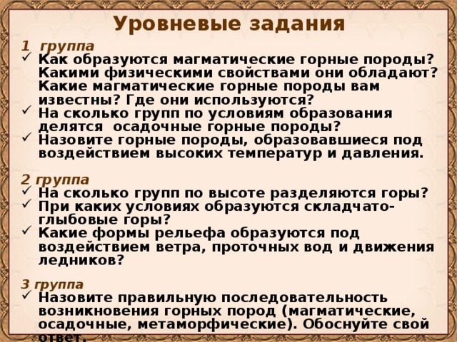 Уровневые задания 1 группа Как образуются магматические горные породы? Какими физическими свойствами они обладают? Какие магматические горные породы вам известны? Где они используются? На сколько групп по условиям образования делятся осадочные горные породы? Назовите горные породы, образовавшиеся под воздействием высоких температур и давления.  2 группа На сколько групп по высоте разделяются горы? При каких условиях образуются складчато-глыбовые горы? Какие формы рельефа образуются под воздействием ветра, проточных вод и движения ледников?  3 группа Назовите правильную последовательность возникновения горных пород (магматические, осадочные, метаморфические). Обоснуйте свой ответ. Где наиболее часто встречаются вулканы? Приведите примеры, подтверждающие ваш ответ.  
