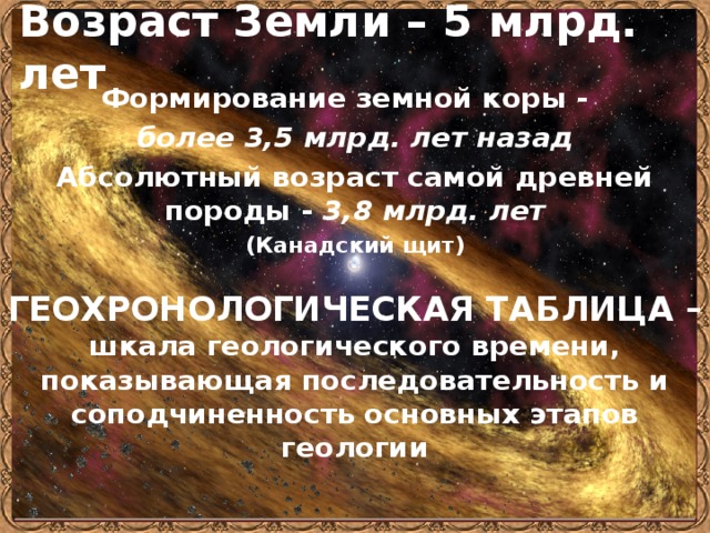 Возраст Земли – 5 млрд. лет Формирование земной коры - более 3,5 млрд. лет назад Абсолютный возраст самой древней породы - 3,8 млрд. лет (Канадский щит)  ГЕОХРОНОЛОГИЧЕСКАЯ ТАБЛИЦА –  шкала геологического времени, показывающая последовательность и соподчиненность основных этапов геологии 
