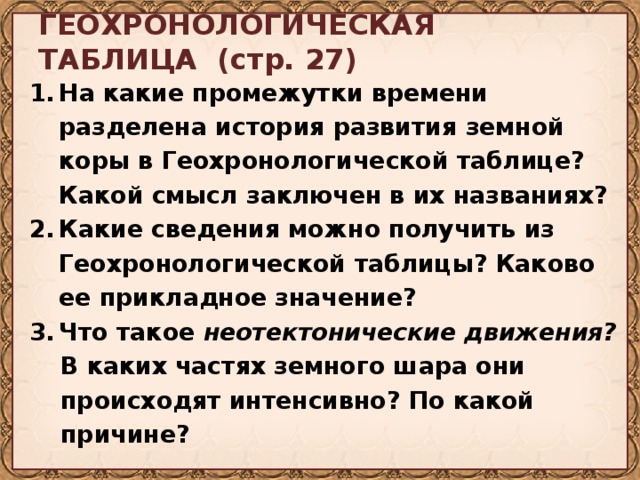 ГЕОХРОНОЛОГИЧЕСКАЯ ТАБЛИЦА (стр. 27)  На какие промежутки времени разделена история развития земной коры в Геохронологической таблице? Какой смысл заключен в их названиях? Какие сведения можно получить из Геохронологической таблицы? Каково ее прикладное значение? Что такое неотектонические движения? В каких частях земного шара они происходят интенсивно? По какой причине?  