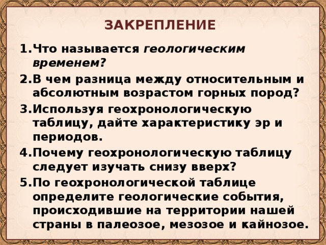 ЗАКРЕПЛЕНИЕ  Что называется геологическим временем? В чем разница между относительным и абсолютным возрастом горных пород? Используя геохронологическую таблицу, дайте характеристику эр и периодов. Почему геохронологическую таблицу следует изучать снизу вверх? По геохронологической таблице определите геологические собы­тия, происходившие на территории нашей страны в палеозое, мезозое и кайнозое. 