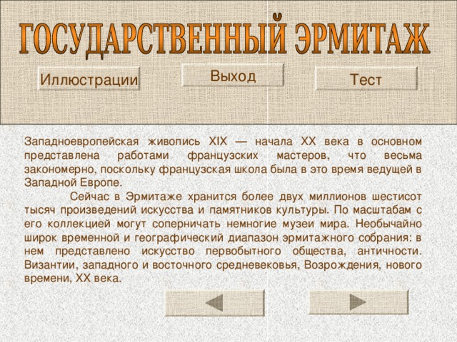Выход Иллюстрации Тест Западно­европейская живопись XIX — начала XX века в основном представлена работами французских мастеров, что весьма закономерно, поскольку французская школа была в это время ведущей в Западной Европе.  Сейчас в Эрмитаже хранится более двух миллионов шестисот тысяч произведений искусства и памятников культуры. По масштабам с его коллекцией могут соперничать немногие музеи мира. Необычайно широк временной и географический диапазон эрмитажного собрания: в нем представлено искусство первобытного общества, античности. Византии, западного и восточного средневековья, Возрождения, нового времени, XX века. 