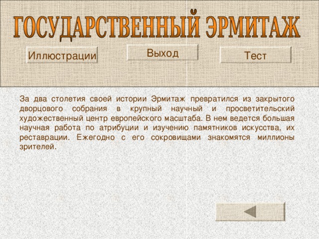 Выход Иллюстрации Тест За два столетия своей истории Эрмитаж превратился из закрытого дворцового собрания в крупный научный и просветительский художественный центр европейского масштаба. В нем ведется большая научная работа по атрибуции и изучению памятников искусства, их реставрации. Ежегодно с его сокровищами знакомятся миллионы зрителей. 