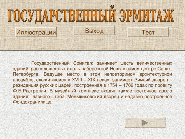 Выход Тест Иллюстрации  Государственный Эрмитаж занимает шесть величественных зданий, расположенных вдоль набережной Невы в самом центре Санкт-Петербурга. Ведущее место в этом неповторимом архитектурном ансамбле, сложившемся в XVIII – XIX веках, занимает Зимний дворец – резиденция русских царей, построенная в 1754 – 1762 годах по проекту Ф.Б.Растрелли. В музейный комплекс входят также восточное крыло здания Главного штаба, Меньшиковский дворец и недавно построенное Фондохранилище. 