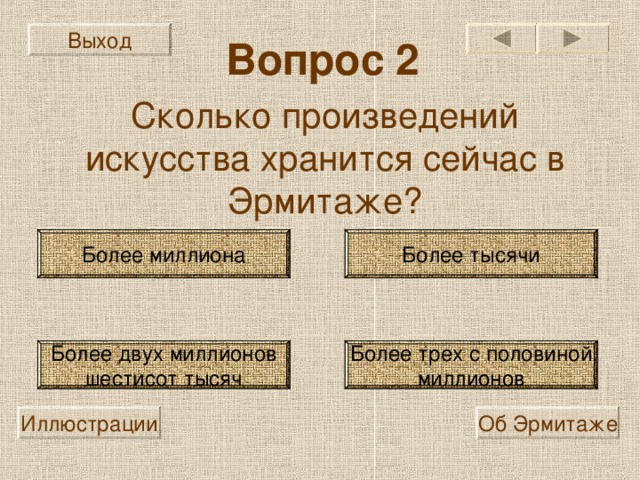 Выход Вопрос 2 Сколько произведений искусства хранится сейчас в Эрмитаже? Более миллиона Более тысячи Более трех с половиной миллионов Более двух миллионов шестисот тысяч Иллюстрации Об Эрмитаже 