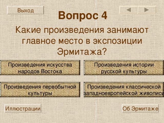 Выход Вопрос 4 Какие произведения занимают главное место в экспозиции Эрмитажа? Произведения искусства народов Востока Произведения истории русской культуры Произведения классической западноевропейской живописи Произведения первобытной культуры Иллюстрации Об Эрмитаже 