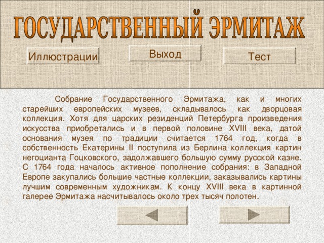 Выход Иллюстрации Тест  Собрание Государственного Эрмитажа, как и многих старейших европейских музеев, складывалось как дворцовая коллекция. Хотя для царских резиденций Петербурга произведения искусства приобретались и в первой половине XVIII века, датой основания музея по традиции считается 1764 год, когда в собственность Екатерины II поступила из Берлина коллекция картин негоцианта Гоцковского, задолжавшего большую сумму русской казне. С 1764 года началось активное пополнение собрания: в Западной Европе закупались большие частные коллекции, заказывались картины лучшим современным художникам. К концу XVIII века в картинной галерее Эрмитажа насчитывалось около трех тысяч полотен. 