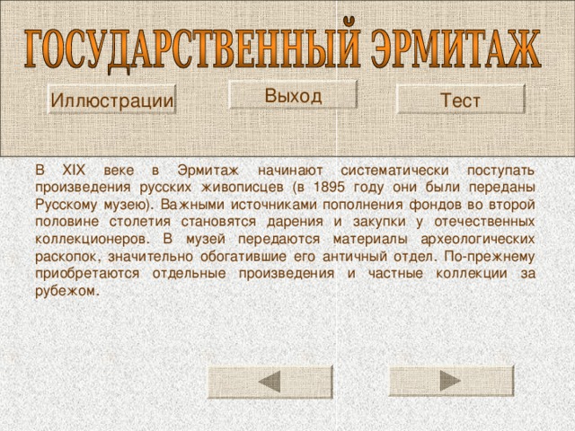 Выход Тест Иллюстрации В XIX веке в Эрмитаж начинают систематически поступать произведения русских живописцев (в 1895 году они были переданы Русскому музею). Важными источниками пополнения фондов во второй половине столетия становятся дарения и закупки у отечественных коллекционеров. В музей передаются материалы археологических раскопок, значительно обогатившие его античный отдел. По-прежнему приобретаются отдельные произведения и частные коллекции за рубежом. 
