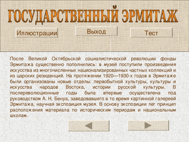 Выход Иллюстрации Тест После Великой Октябрьской социалистической революции фонды Эрмитажа существенно пополнились: в музей поступили произведения искусства из многочисленных национализированных частных коллекций и из царских резиденций. На протяжении 1920—1930-х годов в Эрмитаже были организованы новые отделы: первобытной культуры, культуры и искусства народов Востока, истории русской культуры. В послереволюционные годы была впервые осуществлена под руководством А. Н. Бенуа, заведовавшего в то время картинной галереей Эрмитажа, научная экспозиция музея. В основу экспозиции лег принцип расположения материала по историческим периодам и национальным школам. 