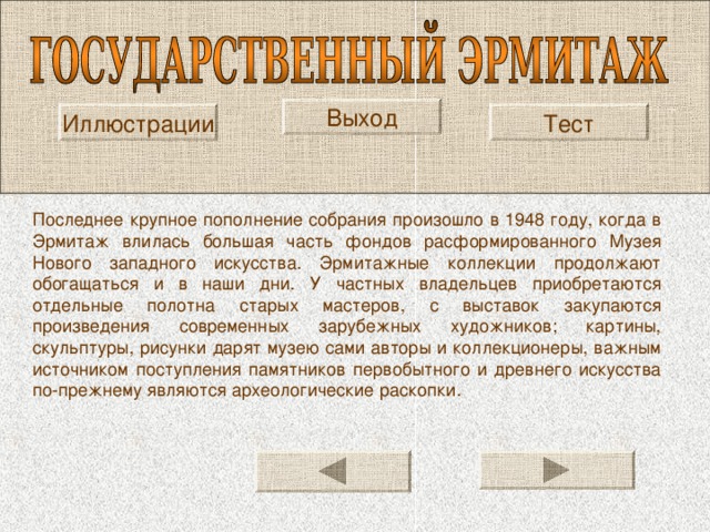 Выход Иллюстрации Тест Последнее крупное пополнение собрания произошло в 1948 году, когда в Эрмитаж влилась большая часть фондов расформированного Музея Нового западного искусства. Эрмитажные коллекции продолжают обогащаться и в наши дни. У частных владельцев приобретаются отдельные полотна старых мастеров, с выставок закупаются произведения современных зарубежных художников; картины, скульптуры, рисунки дарят музею сами авторы и коллекционеры, важным источником поступления памятников первобытного и древнего искусства по-прежнему являются археологические раскопки. 