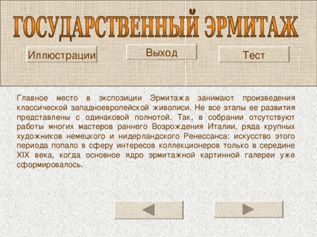 Выход Иллюстрации Тест Главное место в экспозиции Эрмитажа занимают про­изведения классической западноевропейской живописи. Не все этапы ее развития представлены с одинаковой пол­нотой. Так, в собрании отсутствуют работы многих масте­ров раннего Возрождения Италии, ряда крупных худож­ников немецкого и нидерландского Ренессанса: искусство этого периода попало в сферу интересов коллекционеров только в середине XIX века, когда основное ядро эрмитаж­ной картинной галереи уже сформировалось. 
