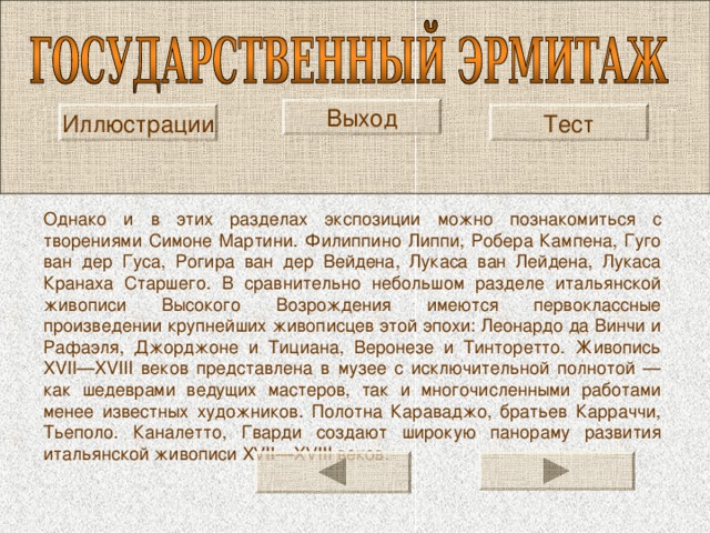Выход Тест Иллюстрации Однако и в этих разделах экспозиции можно познакомиться с творениями Симоне Мартини. Филиппино Липпи, Робера Кампена, Гуго ван дер Гуса, Рогира ван дер Вейдена, Лукаса ван Лейдена, Лукаса Кранаха Старшего. В сравнительно небольшом разделе итальянской живописи Высокого Возрождения имеются первоклассные произведении крупнейших живописцев этой эпохи: Леонардо да Винчи и Рафаэля, Джорджоне и Тициана, Веронезе и Тинторетто. Живопись XVII — XVIII веков представлена в музее с исключительной полнотой — как шедеврами ведущих мастеров, так и многочисленными работами менее известных художников. Полотна Караваджо, братьев Карраччи, Тьеполо. Каналетто, Гварди создают широкую панораму развития итальянской живописи XVII — XVIII веков. 