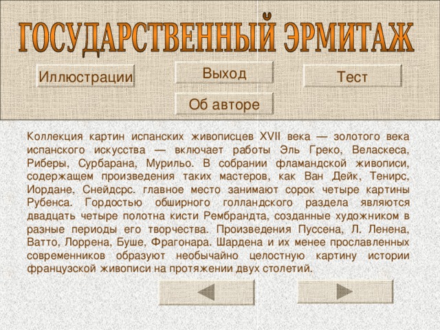 Выход Иллюстрации Тест Об авторе Коллекция картин испанских живописцев XVII века — золотого века испанского искусства — включает работы Эль Греко, Веласкеса, Риберы, Сурбарана, Мурильо. В собрании фламандской живописи, содержащем произведения таких мастеров, как Ван Дейк, Тенирс, Иордане, Снейдсрс. главное место занимают сорок четыре картины Рубенса. Гордостью обширного голландского раздела являются двадцать четыре полотна кисти Рембрандта, созданные художником в разные периоды его творчества. Произведения Пуссена, Л. Ленена, Ватто, Лоррена, Буше, Фрагонара. Шардена и их менее прославленных современников образуют необычайно целостную картину истории французской живописи на протяжении двух столетий. 