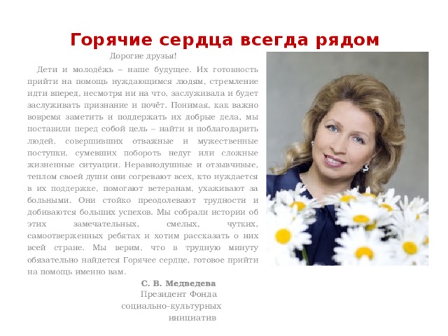 Горячие сердца всегда рядом   Дорогие друзья! Дети и молодёжь – наше будущее. Их готовность прийти на помощь нуждающимся людям, стремление идти вперед, несмотря ни на что, заслуживала и будет заслуживать признание и почёт. Понимая, как важно вовремя заметить и поддержать их добрые дела, мы поставили перед собой цель – найти и поблагодарить людей, совершивших отважные и мужественные поступки, сумевших побороть недуг или сложные жизненные ситуации. Неравнодушные и отзывчивые, теплом своей души они согревают всех, кто нуждается в их поддержке, помогают ветеранам, ухаживают за больными. Они стойко преодолевают трудности и добиваются больших успехов. Мы собрали истории об этих замечательных, смелых, чутких, самоотверженных ребятах и хотим рассказать о них всей стране. Мы верим, что в трудную минуту обязательно найдется Горячее сердце, готовое прийти на помощь именно вам.  С. В. Медведева  Президент Фонда  социально-культурных  инициатив