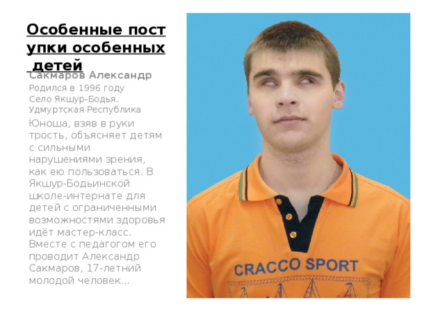 Особенные поступки особенных детей   Сакмаров Александр Родился в 1996 году  Село Якшур-Бодья, Удмуртская Республика Юноша, взяв в руки трость, объясняет детям с сильными нарушениями зрения, как ею пользоваться. В Якшур-Бодьинской школе-интернате для детей с ограниченными возможностями здоровья идёт мастер-класс. Вместе с педагогом его проводит Александр Сакмаров, 17-летний молодой человек…