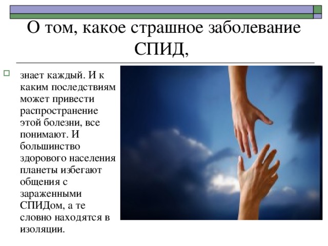О том, какое страшное заболевание СПИД, знает каждый. И к каким последствиям может привести распространение этой болезни, все понимают. И большинство здорового населения планеты избегают общения с зараженными СПИДом, а те словно находятся в изоляции. 