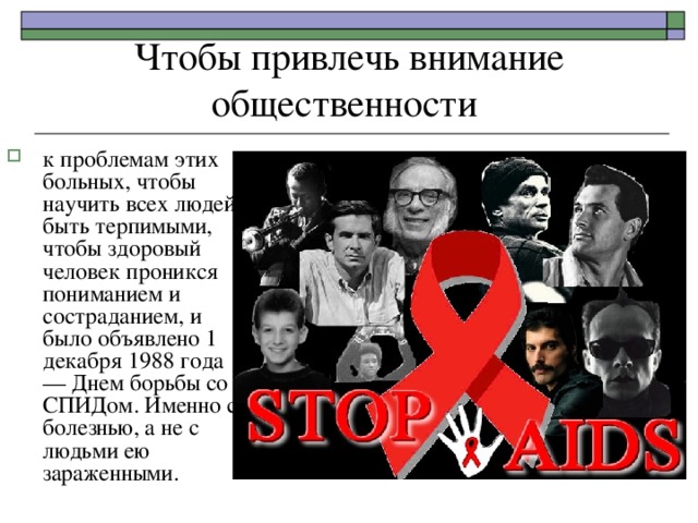 Чтобы привлечь внимание общественности к проблемам этих больных, чтобы научить всех людей быть терпимыми, чтобы здоровый человек проникся пониманием и состраданием, и было объявлено 1 декабря 1988 года — Днем борьбы со СПИДом. Именно с болезнью, а не с людьми ею зараженными. 