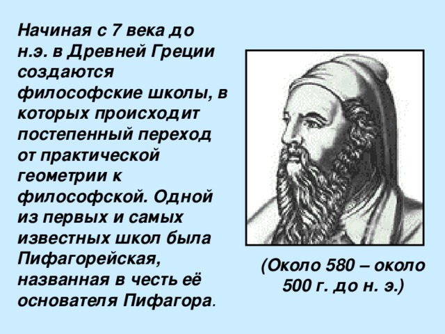 Начиная с 7 века до н.э. в Древней Греции создаются философские школы, в которых происходит постепенный переход от практической геометрии к философской. Одной из первых и самых известных школ была Пифагорейская, названная в честь её основателя Пифагора . (Около 580 – около 500 г. до н. э.) 