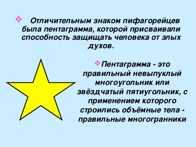  Отличительным знаком пифагорейцев была пентаграмма, которой присваивали способность защищать человека от злых духов.  Пентаграмма - это правильный невыпуклый многоугольник или звёздчатый пятиугольник, с применением которого строились объёмные тела - правильные многогранники 