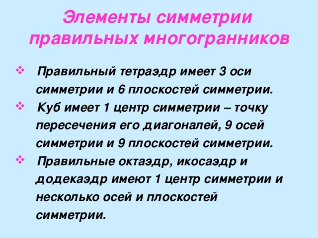 Элементы симметрии  правильных многогранников  Правильный тетраэдр имеет 3 оси  симметрии и 6 плоскостей симметрии.  Куб имеет 1 центр симметрии – точку  пересечения его диагоналей, 9 осей  симметрии и 9 плоскостей симметрии.  Правильные октаэдр, икосаэдр и  додекаэдр имеют 1 центр симметрии и  несколько осей и плоскостей  симметрии.  