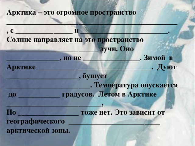 Арктика – это огромное пространство _____________________________________________, с _______________ и _______________________. Солнце направляет на это пространство ________________________ лучи. Оно ______________, но не _______________. Зимой в Арктике ______________________________. Дуют ___________________, бушует ______________________. Температура опускается до ___________ градусов. Летом в Арктике _________________________, Но ________________ тоже нет. Это зависит от географического ________________________ арктической зоны. 