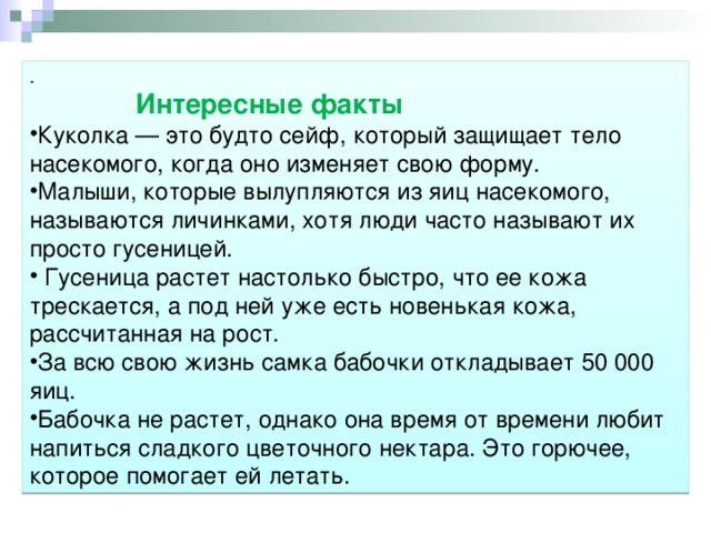 .  Интересные факты Куколка — это будто сейф, который защищает тело насекомого, когда оно изменяет свою форму. Малыши, которые вылупляются из яиц насекомого, называются личинками, хотя люди часто называют их просто гусеницей.  Гусеница растет настолько быстро, что ее кожа трескается, а под ней уже есть новенькая кожа, рассчитанная на рост. За всю свою жизнь самка бабочки откладывает 50 000 яиц. Бабочка не растет, однако она время от времени любит напиться сладкого цветочного нектара. Это горючее, которое помогает ей летать. 