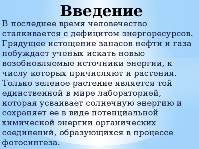 Введение В последнее время человечество сталкивается с дефицитом энергоресурсов. Грядущее истощение запасов нефти и газа побуждает ученых искать новые возобновляемые источники энергии, к числу которых причисляют и растения. Только зеленое растение является той единственной в мире лабораторией, которая усваивает солнечную энергию и сохраняет ее в виде потенциальной химической энергии органических соединений, образующихся в процессе фотосинтеза.