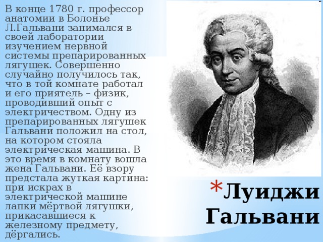 В конце 1780 г. профессор анатомии в Болонье Л.Гальвани занимался в своей лаборатории изучением нервной системы препарированных лягушек. Совершенно случайно получилось так, что в той комнате работал и его приятель – физик, проводивший опыт с электричеством. Одну из препарированных лягушек Гальвани положил на стол, на котором стояла электрическая машина. В это время в комнату вошла жена Гальвани. Её взору предстала жуткая картина: при искрах в электрической машине лапки мёртвой лягушки, прикасавшиеся к железному предмету, дёргались.