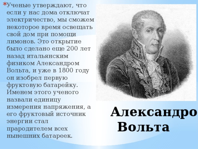 Ученые утверждают, что если у нас дома отключат электричество, мы сможем некоторое время освещать свой дом при помощи лимонов. Это открытие было сделано еще 200 лет назад итальянским физиком Александром Вольта, и уже в 1800 году он изобрел первую фруктовую батарейку. Именем этого ученого назвали единицу измерения напряжения, а его фруктовый источник энергии стал прародителем всех нынешних батареек.