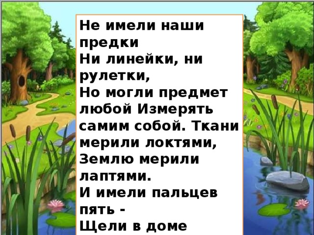 Не имели наши предки Ни линейки, ни рулетки, Но могли предмет любой Измерять самим собой. Ткани мерили локтями, Землю мерили лаптями. И имели пальцев пять - Щели в доме измерять. В общем жили не тужили, Не хлебали лаптем щей. И всему на свете были Люди мерою вещей! 