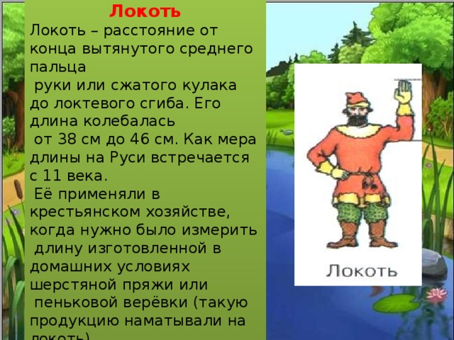 Локоть Локоть – расстояние от конца вытянутого среднего пальца  руки или сжатого кулака до локтевого сгиба. Его длина колебалась  от 38 см до 46 см. Как мера длины на Руси встречается с 11 века.  Её применяли в крестьянском хозяйстве, когда нужно было измерить  длину изготовленной в домашних условиях шерстяной пряжи или  пеньковой верёвки (такую продукцию наматывали на локоть). 