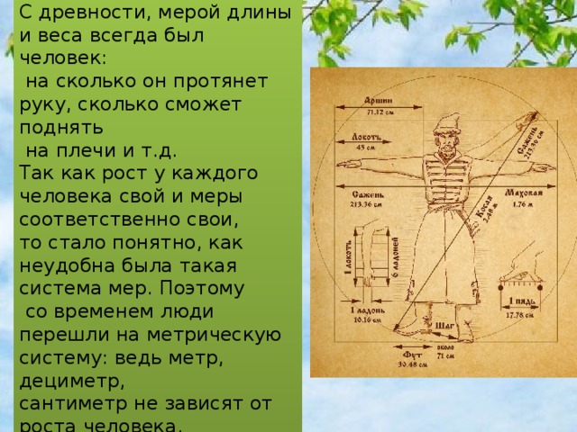 С древности, мерой длины и веса всегда был человек:  на сколько он протянет руку, сколько сможет поднять  на плечи и т.д. Так как рост у каждого человека свой и меры соответственно свои, то стало понятно, как неудобна была такая система мер. Поэтому  со временем люди перешли на метрическую систему: ведь метр, дециметр, сантиметр не зависят от роста человека. 
