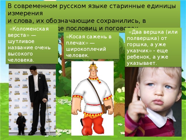 В современном русском языке старинные единицы измерения и слова, их обозначающие сохранились, в основном, в виде пословиц и поговорок.  «Коломенская верста» — шутливое название очень высокого человека.  « Два вершка (или полвершка) от горшка, а уже указчик» - еще ребенок, а уже указывает. «Косая сажень в плечах» — широкоплечий человек. 