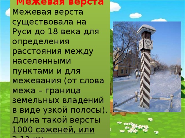 Межевая верста Межевая верста существовала на Руси до 18 века для определения расстояния между населенными пунктами и для межевания (от слова межа – граница земельных владений в виде узкой полосы). Длина такой версты 1000 саженей, или 2,13 км. 