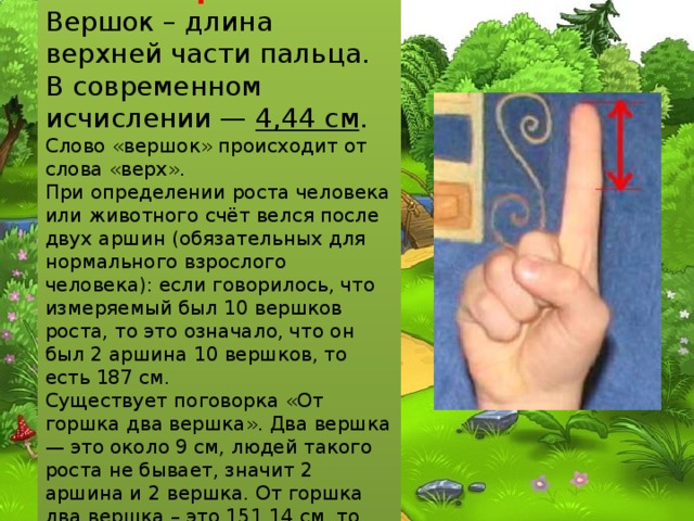 Вершок Вершок – длина верхней части пальца. В современном исчислении — 4,44 см . Слово «вершок» происходит от слова «верх». При определении роста человека или животного счёт велся после двух аршин (обязательных для нормального взрослого человека): если говорилось, что измеряемый был 10 вершков роста, то это означало, что он был 2 аршина 10 вершков, то есть 187 см. Существует поговорка «От горшка два вершка». Два вершка — это около 9 см, людей такого роста не бывает, значит 2 аршина и 2 вершка. От горшка два вершка – это 151,14 см, то есть человек небольшого роста. 