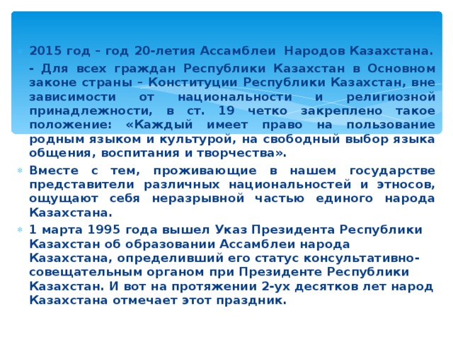 2015 год – год 20-летия Ассамблеи Народов Казахстана. - Для всех граждан Республики Казахстан в Основном законе страны – Конституции Республики Казахстан, вне зависимости от национальности и религиозной принадлежности, в ст. 19 четко закреплено такое положение: «Каждый имеет право на пользование родным языком и культурой, на свободный выбор языка общения, воспитания и творчества». Вместе с тем, проживающие в нашем государстве представители различных национальностей и этносов, ощущают себя неразрывной частью единого народа Казахстана. 1 марта 1995 года вышел Указ Президента Республики Казахстан об образовании Ассамблеи народа Казахстана, определивший его статус консультативно-совещательным органом при Президенте Республики Казахстан. И вот на протяжении 2-ух десятков лет народ Казахстана отмечает этот праздник. 